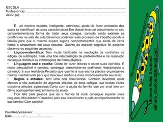 ESCOLA .........................................................................................................................
 Professor (a): ..................................................................................................................
 Aluno (a): ........................................................................................................................


       É um menino esperto, inteligente, carinhoso, gosta de fazer amizades das
  quais se identificam às suas características.Em classe teve um crescimento no seu
  comportamento,na forma de tratar seus colegas, contudo ainda existem as
  oscilâncias na sala de aula.Devemos continuar este processo de trabalho escola e
  família para que o mesmo supere alguns comportamentos que ainda de certa
  forma o atrapalham em seus estudos. Quanto ao aspecto cognitivo foi possível
  observar os seguintes aspectos:




                                                                                                                                       simone_drumond@hotmail.com
  •    Lógico-matemático: Tem muita facilidade na resolução de continhas de
  adição, de subtração. Tem uma boa interpretação de probleminhas e na resolução




                                                                                                                                          Simone Helen Drumond
  consegue distribuir as informações de forma objetiva.
  •    Linguagem oral e escrita: Gosta de fazer leituras e expor suas opiniões. É
  muito persuadível e conciso, consegue demonstrar-se oralmente relacionando o
  conteúdo à sua realidade.Percebo que quanto à sua escrita precisa organizar-se
  melhor mentalmente para que descreva melhor e mais minuciosamente seu texto.
  •    Regras e atitudes: Tem uma boa convivência. Contudo devemos estar
  atentos a não aceitação de algumas atitudes de seus colegas que muitas vezes
  ocasiona atitudes agressivas.Conto com a ajuda da família que por sinal tem um
  ótimo acompanhamento em torno do aluno.
       Fico feliz pela pessoa que és e Vamos lá você consegue superar essa
  pequena dificuldade!!!!Parabéns pelo seu crescimento e pelo acompanhamento de
  sua família! Com carinho!


Pais/Responsáveis: .......................................................................................................
Data ............./................/...............
 