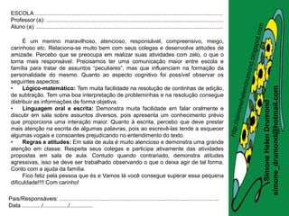 ESCOLA .........................................................................................................................
 Professor (a): ..................................................................................................................
 Aluno (a): ........................................................................................................................

       É um menino maravilhoso, atencioso, responsável, compreensivo, meigo,
 carinhoso etc. Relaciona-se muito bem com seus colegas e desenvolve atitudes de
 amizade. Percebo que se preocupa em realizar suas atividades com zelo, o que o
 torna mais responsável. Precisamos ter uma comunicação maior entre escola e
 família para tratar de assuntos “peculiares”, mas que influenciam na formação da
 personalidade do mesmo. Quanto ao aspecto cognitivo foi possível observar os
 seguintes aspectos:
 •




                                                                                                                                       simone_drumond@hotmail.com
       Lógico-matemático: Tem muita facilidade na resolução de continhas de adição,
 de subtração. Tem uma boa interpretação de probleminhas e na resolução consegue
 distribuir as informações de forma objetiva.




                                                                                                                                          Simone Helen Drumond
 •     Linguagem oral e escrita: Demonstra muita facilidade em falar oralmente e
 discutir em sala sobre assuntos diversos, pois apresenta um conhecimento prévio
 que proporciona uma interação maior. Quanto à escrita, percebo que deve prestar
 mais atenção na escrita de algumas palavras, pois ao escrevê-las tende a esquecer
 algumas vogais e consoantes prejudicando no entendimento do texto.
 •     Regras e atitudes: Em sala de aula é muito atencioso e demonstra uma grande
 atenção em classe. Respeita seus colegas e participa ativamente das atividades
 propostas em sala de aula. Contudo quando contrariado, demonstra atitudes
 agressivas, isso se deve ser trabalhado observando o que o deixa agir de tal forma.
 Conto com a ajuda da família.
       Fico feliz pela pessoa que és e Vamos lá você consegue superar essa pequena
 dificuldade!!!! Com carinho!

Pais/Responsáveis: .......................................................................................................
Data ............./................/...............
 