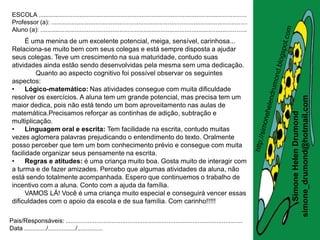 ESCOLA .........................................................................................................................
 Professor (a): ..................................................................................................................
 Aluno (a): ........................................................................................................................
      É uma menina de um excelente potencial, meiga, sensível, carinhosa...
 Relaciona-se muito bem com seus colegas e está sempre disposta a ajudar
 seus colegas. Teve um crescimento na sua maturidade, contudo suas
 atividades ainda estão sendo desenvolvidas pela mesma sem uma dedicação.
          Quanto ao aspecto cognitivo foi possível observar os seguintes
 aspectos:
 •    Lógico-matemático: Nas atividades consegue com muita dificuldade
 resolver os exercícios. A aluna tem um grande potencial, mas precisa tem um




                                                                                                                                       simone_drumond@hotmail.com
 maior dedica, pois não está tendo um bom aproveitamento nas aulas de
 matemática.Precisamos reforçar as continhas de adição, subtração e




                                                                                                                                          Simone Helen Drumond
 multiplicação.
 •    Linguagem oral e escrita: Tem facilidade na escrita, contudo muitas
 vezes aglomera palavras prejudicando o entendimento do texto. Oralmente
 posso perceber que tem um bom conhecimento prévio e consegue com muita
 facilidade organizar seus pensamente na escrita.
 •    Regras e atitudes: é uma criança muito boa. Gosta muito de interagir com
 a turma e de fazer amizades. Percebo que algumas atividades da aluna, não
 está sendo totalmente acompanhada. Espero que continuemos o trabalho de
 incentivo com a aluna. Conto com a ajuda da família.
      VAMOS LÁ! Você é uma criança muito especial e conseguirá vencer essas
 dificuldades com o apoio da escola e de sua família. Com carinho!!!!!

Pais/Responsáveis: .......................................................................................................
Data ............./................/...............
 