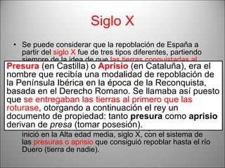 Siglo X Se puede considerar que la repoblación de España a partir del  siglo X  fue de tres tipos diferentes, partiendo siempre de la idea de que  las tierras conquistadas al enemigo eran del rey , que: las entregaba a los nobles  en pago de servicios, por lo general militares;  las entregaba a los clérigos  creando monasterios con grandes extensiones de tierra de cultivo, que terminaban siendo unidades autónomas;  las repartía entre agricultores .  Por un lado la repoblación de Castilla y León. Ésta se inició en la Alta edad media, siglo X, con el sistema de las  presuras o aprisio  que consiguió repoblar hasta el río Duero (tierra de nadie). Presura  (en Castilla) o  Aprisio  (en Cataluña), era el nombre que recibía una modalidad de repoblación de la Península Ibérica en la época de la Reconquista, basada en el Derecho Romano. Se llamaba así puesto que  se entregaban las tierras al primero que las roturase , otorgando a continuación el rey un documento de propiedad: tanto  presura  como  aprisio  derivan de  presa  (tomar posesión).   