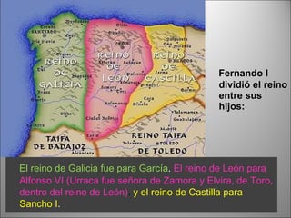 Fernando I dividió el reino entre sus hijos: El reino de Galicia fue para García .  El   reino de León para Alfonso VI   (Urraca fue señora de Zamora y Elvira, de Toro, dentro del reino de León) .  y el reino de Castilla para Sancho I .  