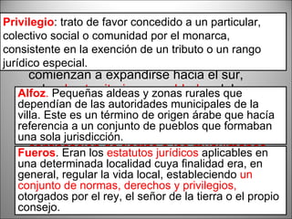 Siglo XI A partir del  siglo XI  los reinos cristianos comienzan a expandirse hacia el sur, sobre  los territorios ya poblados  del califato de Córdoba: no era necesaria la repoblación, así que siempre era necesaria la aprobación del rey ante una  confiscación de tierras a los musulmanes . Cada municipio formado se asignaba a un  Alfoz  al que se le concedían unos  Fueros . Alfoz .  Pequeñas aldeas y zonas rurales que dependían de las autoridades municipales de la villa. Este es un término de origen árabe que hacía referencia a un conjunto de pueblos que formaban una sola jurisdicción.  Fueros . Eran los  estatutos jurídicos  aplicables en una determinada localidad cuya finalidad era, en general, regular la vida local, estableciendo  un conjunto de normas, derechos y privilegios,  otorgados por el rey, el señor de la tierra o el propio consejo.  Privilegio : trato de favor concedido a un particular, colectivo social o comunidad por el monarca, consistente en la exención de un tributo o un rango jurídico especial. 