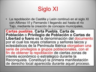 Siglo XI La repoblación de Castilla y León continuó en el siglo XI con Alfonso VI y Fernando I llegando así hasta el río Tajo, mediante la creación de concejos municipales, dotados de fueros, y capitulaciones.  Por otra parte, la Repoblación de los reinos Periféricos (Cataluña, Valencia y Baleares) se inició en el siglo XI con sistema de  capitulaciones, cartas puebla,  Berenguer III y IV .... llegando hasta el valle del Ebro.  Cartas pueblas .  Carta Puebla ,  Carta de Población  o  Privilegio de Población o Cartas de Libertad o fuero  es la denominación del  documento  por el cual los reyes cristianos y señores laicos y eclesiásticos de la Península Ibérica  otorgaban una serie de privilegios a grupos poblacionales, con el fin de obtener la repoblación  de ciertas zonas de interés económico o estratégico durante la Reconquista. Constituyó la primera manifestación de derecho local aparecida durante aquel proceso. 