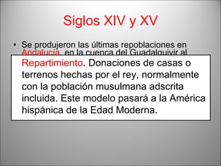 Siglos XIV y XV Se produjeron las últimas repoblaciones en  Andalucía , en la cuenca del Guadalquivir al tomar los reinos taifas de  Valencia, Murcia y Granada , donde se dispersó a la población musulmana. Esta última fase se denominó  Repartimiento , y la tierra se repartió en grandes  lotes  dando lugar a latifundios . Repartimiento . Donaciones de casas o terrenos hechas por el rey, normalmente con la población musulmana adscrita incluida. Este modelo pasará a la América hispánica de la Edad Moderna. 
