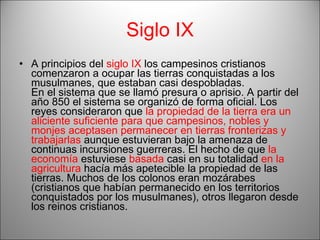 Siglo IX A principios del  siglo IX  los campesinos cristianos comenzaron a ocupar las tierras conquistadas a los musulmanes, que estaban casi despobladas.  En el sistema que se llamó presura o aprisio. A partir del año 850 el sistema se organizó de forma oficial. Los reyes consideraron que  la propiedad de la tierra era un aliciente suficiente para que campesinos, nobles y monjes aceptasen permanecer en tierras fronterizas y trabajarlas  aunque estuvieran bajo la amenaza de continuas incursiones guerreras. El hecho de que  la economía  estuviese  basada  casi en su totalidad  en la agricultura  hacía más apetecible la propiedad de las tierras. Muchos de los colonos eran mozárabes (cristianos que habían permanecido en los territorios conquistados por los musulmanes), otros llegaron desde los reinos cristianos. 