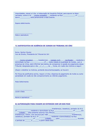 impunidades, requer a V.As. a instauração de Inquérito Policial, para apurar os fatos
narrados, contra o Sr. __(nome completo)__, residente na Rua ____________, nº ______,
bairro __________, área pertencente a esse Distrito.
Espera deferimento.
__________________
Data e assinatura
7) JUSTIFICATIVA DE AUSÊNCIA DE JURADO AO TRIBUNAL DO JÚRI
Exmo. Senhor Doutor
Juiz de Direito, Presidente do Tribunal do Júri
_____(nome completo)_____, brasileiro(a), __(estado civil)__, __(profissão)__, residente e
domiciliado na Rua ______________, nº__, nesta cidade,na qualidade de Jurado, vem à
presença de V.Exa. para informar que deixou de comparecer à sessão de julgamento desse
Tribunal, designada para o dia __/__/____, às __ horas, em razão dos motivos a seguir:
(Expor e detalhar os motivos, juntando documentos/papéis, se houver)
Por força da justificativa acima, requer a V.Exa. dispensa do pagamento de multa ou outra
penalidade em razão do não comparecimento ao referido julgamento.
Pede Deferimento
__________________
Local e Data
__________________
Nome e assinatura
8) AUTORIZAÇÃO PARA VIAGEM AO EXTERIOR COM UM DOS PAIS
______________________________________, brasileiro(a), casado(a), portador do R.G.
nº _____________, residente e domiciliado na Rua ___________________, nº _____, em
____(cidade)__, pela presente autorizo meu filho(a)_____________________,
brasileiro(a), menor, com seu/sua pai/ mãe ________________________, brasileiro(a),
casado(a), portador do R.G. nº ____________, residente e domiciliado(a) na Rua
__________________, nº ____, _____(cidade)____, para __________________, durante
o período de ______ a ______, a partir desta data.
 