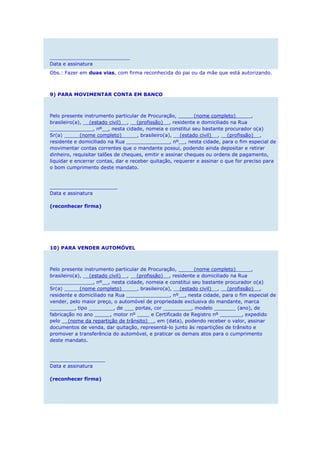 __________________________
Data e assinatura
Obs.: Fazer em duas vias, com firma reconhecida do pai ou da mãe que está autorizando.
9) PARA MOVIMENTAR CONTA EM BANCO
Pelo presente instrumento particular de Procuração, _____(nome completo)_____,
brasileiro(a), __(estado civil)__, __(profissão)__, residente e domiciliado na Rua
______________, nº__, nesta cidade, nomeia e constitui seu bastante procurador o(a)
Sr(a) _____(nome completo)_____, brasileiro(a), __(estado civil)__, __(profissão)__,
residente e domiciliado na Rua ______________, nº__, nesta cidade, para o fim especial de
movimentar contas correntes que o mandante possui, podendo ainda depositar e retirar
dinheiro, requisitar talões de cheques, emitir e assinar cheques ou ordens de pagamento,
liquidar e encerrar contas, dar e receber quitação, requerer e assinar o que for preciso para
o bom cumprimento deste mandato.
______________________
Data e assinatura
(reconhecer firma)
10) PARA VENDER AUTOMÓVEL
Pelo presente instrumento particular de Procuração, _____(nome completo)_____,
brasileiro(a), __(estado civil)__, __(profissão)__, residente e domiciliado na Rua
______________, nº__, nesta cidade, nomeia e constitui seu bastante procurador o(a)
Sr(a) _____(nome completo)_____, brasileiro(a), __(estado civil)__, __(profissão)__,
residente e domiciliado na Rua ______________, nº__, nesta cidade, para o fim especial de
vender, pelo maior preço, o automóvel de propriedade exclusiva do mandante, marca
________, tipo ________, de ___ portas, cor _________, modelo _______ (ano), de
fabricação no ano _____, motor nº ____ e Certificado de Registro nº _______, expedido
pelo __(nome da repartição de trânsito)__, em (data), podendo receber o valor, assinar
documentos de venda, dar quitação, representá-lo junto às repartições de trânsito e
promover a transferência do automóvel, e praticar os demais atos para o cumprimento
deste mandato.
__________________
Data e assinatura
(reconhecer firma)
 