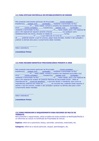 11) PARA EFETUAR MATRÍCULA EM ESTABELECIMENTO DE ENSINO
Pelo presente instrumento particular de Procuração, _____(nome completo)_____,
brasileiro(a), __(estado civil)__, __(profissão)__, residente e domiciliado na Rua
______________, nº__, nesta cidade, nomeia e constitui seu bastante procurador o(a)
Sr(a) _____(nome completo)_____, brasileiro(a), __(estado civil)__, __(profissão)__,
residente e domiciliado na Rua ______________, nº__, nesta cidade, para o fim especial de
para o fim especial de requerer perante a Escola __________ (ou qualquer outro
estabelecimento de ensino, situada na cidade de ___________, na Rua
__________________, nº ____, a sua matrícula no curso de ______________, para o ano
de ____ podendo assinar o que for preciso, pagar taxas devidas, receber e dar quitação e
praticar os demais atos para o cumprimento deste mandato.
_______________________
Data e assinatura
(reconhecer firma)
12) PARA RECEBER BENEFÍCIO PREVIDENCIÁRIO PERANTE O INSS
Pelo presente instrumento particular de Procuração, _____(nome completo)_____,
brasileiro(a), __(estado civil)__, __(profissão)__, residente e domiciliado na Rua
______________, nº__, nesta cidade, nomeia e constitui seu bastante procurador o(a)
Sr(a) _____(nome completo)_____, brasileiro(a), __(estado civil)__, __(profissão)__,
residente e domiciliado na Rua ______________, nº__, nesta cidade, para o fim especial de
para o fim especial de receber do Instituto Nacional de Securidade Social - INSS as
importâncias do __(nome do benefício)__ a que tem direito o mandante, bem como as
importâncias relativas aos meses de ________ do corrente ano, podendo ainda requerer e
assinar o que for preciso, receber e dar quitação e praticar os demais atos para o bom
cumprimento deste mandato.
___________________
Data e assinatura
(reconhecer firma)
13) COMO PREENCHER O REQUERIMENTO PARA RECURSO DE MULTA DE
TRÂNSITO
Para preencher o requerimento, utilize os dados da multa emitidos na Notificação/Recibo e
os referentes ao veículo no Certificado de Propriedade do Veículo.
Espécie: refere-se a automóvel, ônibus, caminhão, camioneta, motocicleta, etc.
Categoria: refere-se a veículo particular, aluguel, aprendizagem, etc.
 