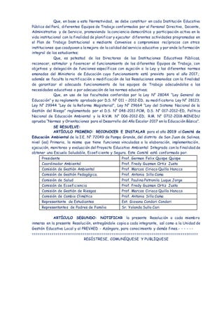 Que, en base a esta Normatividad, se debe constituir en cada Institución Educativa
Pública del Perú, diferentes Equipos de Trabajo conformados por el Personal Directivo, Docente,
Administrativo y de Servicio, promoviendo la conciencia democrática y participación activa en la
vida institucional con la finalidad de planificar y ejecutar diferentes actividades programadas en
el Plan de Trabajo Institucional o mediante Convenios o compromisos recíprocos con otras
instituciones que coadyuvan a la mejora de la calidad del servicio educativo y por ende la formación
integral de los estudiantes;
Que, es potestad de los Directores de las Instituciones Educativas Públicas,
reconocer, estimular y favorecer el funcionamiento de los diferentes Equipos de Trabajo, con
objetivos y delegación de funciones específicas con sujeción a la Ley y las diferentes normas
emanadas del Ministerio de Educación cuyo funcionamiento está previsto para el año 2017.;
además se faculta la rectificación o modificación de las Resoluciones emanadas con la finalidad
de garantizar el adecuado funcionamiento de los equipos de Trabajo adecuándolos a las
necesidades educativas o por adecuación de las normas educativas;
Que, en uso de las facultades conferidas por la Ley N° 28044 “Ley General de
Educación” y su reglamento aprobado por D.S. N° 011 – 2012-ED, su modificatoria Ley N° 28123;
Ley N° 29944 “Ley de la Reforma Magisterial”, Ley N° 29664 “Ley del Sistema Nacional de la
Gestión del Riesgo” reglamentada por el D.S. N° 048-2011-PCM, D.S. N° 017-2012–ED, Política
Nacional de Educación Ambiental y la R.V.M. N° 006-2012-ED, R.M. N° 0712-2018-MINEDU
aprueba “Normas y Orientaciones para el Desarrollo del Año Escolar 2017 en la Educación Básica”.
SE RESUELVE:
ARTÍCULO PRIMERO: RECONOCER E INSTALAR para el año 2019 al Comité de
Educación Ambiental de la I.E. N° 72049 de Pampa Grande, del distrito de San Juan de Salinas,
nivel (es) Primaria, la misma que tiene funciones vinculadas a la elaboración, implementación,
ejecución, monitoreo y evaluación del Proyecto Educativo Ambiental Integrado con la finalidad de
obtener una Escuela Saludable, Ecoeficiente y Segura. Este Comité está conformado por:
Presidente Prof. German Felix Quispe Quispe
Coordinador Ambiental Prof. Fredy Guzman Ortiz Justo
Comisión de Gestión Ambiental Prof. Marcos Ciriaco Quilla Hancco
Comisión de Gestión Pedagógica. Prof. Antonia Sillo Cama
Comisión de Salud Prof. Paulina Petronila Luque Jorge
Comisión de Ecoeficiencia Prof. Fredy Guzman Ortiz Justo
Comisión de Gestión de Riesgos Prof. Marcos Ciriaco Quilla Hancco
Comisión de Cambio Climático Prof. Antonia Sillo Cama
Representante de Estudiantes Est. Giovana Condori Condori
Representantes de Padres de Familia Sr. Yolanda Sullo Cari
ARTÍCULO SEGUNDO: NOTIFICAR la presente Resolución a cada miembro
inmerso en la presente Resolución, entregándole copia a cada integrante, así como a la Unidad de
Gestión Educativa Local y al PREVAED - Azángaro, para conocimiento y demás fines.- - - - - -
======================================================================================
REGÍSTRESE, COMUNÍQUESE Y PUBLÏQUESE
 