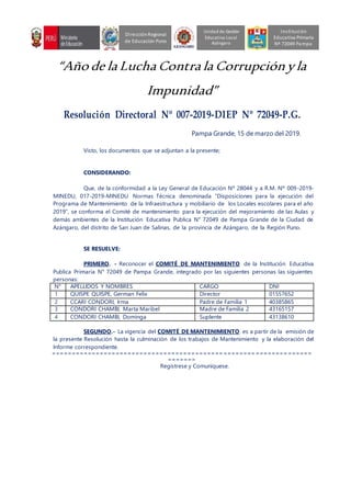 “Año de la Lucha Contra la Corrupciónyla
Impunidad”
Resolución Directoral Nº 007-2019-DIEP Nº 72049-P.G.
Pampa Grande, 15 de marzo del 2019.
Visto, los documentos que se adjuntan a la presente;
CONSIDERANDO:
Que, de la conformidad a la Ley General de Educación Nº 28044 y a R.M. Nº 009-2019-
MINEDU, 017-2019-MINEDU Normas Técnica denominada “Disposiciones para la ejecución del
Programa de Mantenimiento de la Infraestructura y mobiliario de los Locales escolares para el año
2019”, se conforma el Comité de mantenimiento para la ejecución del mejoramiento de las Aulas y
demás ambientes de la Institución Educativa Publica N° 72049 de Pampa Grande de la Ciudad de
Azángaro, del distrito de San Juan de Salinas, de la provincia de Azángaro, de la Región Puno.
SE RESUELVE:
PRIMERO. - Reconocer el COMITÉ DE MANTENIMIENTO de la Institución Educativa
Publica Primaria N° 72049 de Pampa Grande, integrado por las siguientes personas las siguientes
personas:
N° APELLIDOS Y NOMBRES CARGO DNI
1 QUISPE QUISPE, German Felix Director 01557652
2 CCARI CONDORI, Irma Padre de Familia 1 40385865
3 CONDORI CHAMBI, Marta Maribel Madre de Familia 2 43165157
4 CONDORI CHAMBI, Dominga Suplente 43138610
SEGUNDO.- La vigencia del COMITÉ DE MANTENIMIENTO es a partir de la emisión de
la presente Resolución hasta la culminación de los trabajos de Mantenimiento y la elaboración del
Informe correspondiente.
=================================================================
=======
Regístrese y Comuníquese.
Unidad de Gestión
Educativa Local
Azángaro
DirecciónRegional
de Educación Puno
Institución
Educativa Primaria
Nº 72049 Pampa
 
