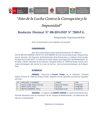 “Año de la Lucha Contra la Corrupciónyla
Impunidad”
Resolución Directoral Nº 008-2019-DIEP Nº 72049-P.G.
Pampa Grande, 15 de marzo del 2019.
Visto, los documentos que se adjuntan a la presente;
CONSIDERANDO:
Que, de la conformidad a la Ley General de Educación Nº 28044 y a
R.M. Nº 009-2019-MINEDU; R.M. Nº 017-2019-MINEDU Normas Técnica denominada “Disposiciones
para la ejecución del Programa de Mantenimiento de la Infraestructura y mobiliario de los Locales
escolares para el año 2019”, se conforma el Comité Veedor para la ejecución del Mantenimiento de
las Aulas y demás ambientes de la Institución Educativa Publica N° 72049 de Pampa Grande de la
ciudad de Azángaro, del distrito San Juan de Salinas, de la provincia de Azángaro, de la Región
Puno.
SE RESUELVE:
PRIMERO. - Reconocer el Comité Veedor de la Institución Educativa
Publica Primaria N° 72049 de Pampa Grande, integrado por las siguientes personas las siguientes
personas:
N° APELLIDOS Y NOMBRES CARGO DNI
1 SULLO CCARI, Basilia Yolanda Padre de Familia 01563014
2 ORTIZ JUSTO, Fredy Docente 01481300
3 MAYTA HUARSAYA, Percy Autoridad Local 42750372
SEGUNDO. - La vigencia del COMITÉ VEEDOR es a partir de la emisión de la
Presente Resolución hasta la culminación de los Trabajos de Mantenimiento y la elaboración del
Informe correspondiente.
Regístrese y Comuníquese.
Unidad de Gestión
Educativa Local
Azángaro
DirecciónRegional
de Educación Puno
Institución
Educativa Primaria
Nº 72049 Pampa
 