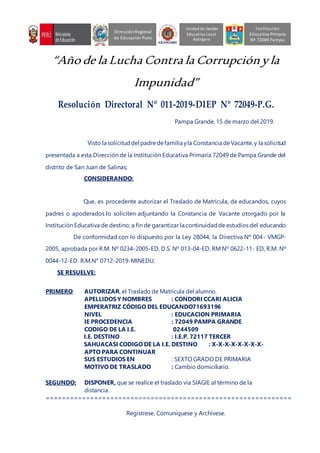 “Año de la Lucha Contra la Corrupciónyla
Impunidad”
Resolución Directoral Nº 011-2019-DIEP Nº 72049-P.G.
Pampa Grande, 15 de marzo del 2019.
Visto la solicituddel padredefamilia yla Constancia deVacante,y la solicitud
presentada a esta Dirección de la Institución Educativa Primaria 72049 de Pampa Grande del
distrito de San Juan de Salinas;
CONSIDERANDO:
Que, es procedente autorizar el Traslado de Matrícula, de educandos, cuyos
padres o apoderados lo soliciten adjuntando la Constancia de Vacante otorgado por la
Institución Educativa de destino; a fin de garantizar la continuidadde estudios del educando.
De conformidad con lo dispuesto por la Ley 28044, la Directiva Nº 004- VMGP-
2005, aprobada por R.M. Nº 0234-2005-ED, D.S. Nº 013-04-ED, RM Nº 0622-11- ED, R.M. Nº
0044-12-ED. R.M.N° 0712-2019-MINEDU.
SE RESUELVE:
PRIMERO: AUTORIZAR, el Traslado de Matrícula del alumno.
APELLIDOS Y NOMBRES : CONDORI CCARI ALICIA
EMPERATRIZ CÓDIGO DEL EDUCANDO71693196
NIVEL : EDUCACION PRIMARIA
IE PROCEDENCIA : 72049 PAMPA GRANDE
CODIGO DE LA I.E. 0244509
I.E. DESTINO : I.E.P. 72117 TERCER
SAHUACASI CODIGO DE LA I.E. DESTINO : X-X-X-X-X-X-X-X-
APTO PARA CONTINUAR
SUS ESTUDIOS EN : SEXTO GRADO DE PRIMARIA
MOTIVO DE TRASLADO : Cambio domiciliario.
SEGUNDO: DISPONER, que se realice el traslado vía SIAGIE al término de la
distancia.
=============================================================
Regístrese, Comuníquese y Archívese.
Unidad de Gestión
Educativa Local
Azángaro
DirecciónRegional
de Educación Puno
Institución
Educativa Primaria
Nº 72049 Pampa
 