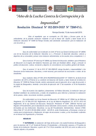 “Año de la Lucha Contra la Corrupciónyla
Impunidad”
Resolución Directoral Nº 012-2019-DIEP Nº 72049-P.G.
Pampa Grande, 15 de marzo del 2019.
Visto el expediente que se acompaña en (10) folios y forman parte de los
antecedentes de la presente resolución mediante el cual el Asesor del Quinto y Sexto Grado de la
Institución Educativa N° 72049 de Pampa Grande, está solicitando autorización para la realización de
una excursión, y;
CONSIDERANDO:
Que, de conformidad con lo indicado en el Art. 8º de la Ley General de Educación Nº 28044,
una de las funciones de la Institución Educativa es (…) Promover el desarrollo educativo, cultural y
deportivo de su comunidad y actuar como instancia administrativa en los asuntos de su competencia (…);
Que, el artículo 79º de la Ley Nº 28044, Ley General de Educación, establece que el Ministerio
de Educación es el órgano del Gobierno Nacional, que tiene por finalidad definir, dirigir y articular la
política de educación, cultura, recreación y deporte, en concordancia con la política general del Estado;
Que, el numeral 5.1 de la R.M. Nº 394-2008-ED otorga facultad y responsabilidad a los
Directores de las Instituciones Educativas, a nivel nacional, para autorizar las excursiones o visitas de los
estudiantes;
Que, mediante Oficio Nº 005-2016-ME/DREP/DUGELA/DIEP N° 72049-P.G. de fecha 03 de
noviembre del 2019, el Prof.(a) en su condición de Asesor(a) del Quinto y Sexto Grado de la Institución
Educativa N° 72049 de Pampa Grande, solicita autorización para la ejecución de un viaje de excursión a
la ciudad de Desaguadero, teniendo como fecha de ejecución del 17 de noviembre al 18 de Noviembre
del 2019;
Que, de acuerdo a los objetivos y lineamientos de Política Educativa, la institución tiene por
finalidad establecer las orientaciones y niveles de competencia para Informar y Autorizar la realización
de los paseos, visitas, excursiones escolares y juveniles;
De conformidad con la Ley General de Educación Nº 28044; Ley N° 29944 Ley de Reforma
Magisterial, D.S. N° 004-2013-ED Reglamento de la Ley de Reforma Magisterial, D.S. Nº 011-2012-ED
Reglamento de la Ley General de Educación; Resolución Ministerial N° 0394- 2008-ED Normas que
Regulan el Procedimiento para la Aprobación de las Solicitudes de Excursiones o Visitas de los Estudiantes
formuladas por las Instituciones Educativas; La Ley del Procedimiento Administrativo General 27444,
Oficio Múlt. Nº 133-2015-ME-RA-DREA-UGELS- AGI-ER-D, emite Orientaciones y Precisiones a tomar en
cuenta para la Autorización y Realización de viajes de excursiones o visitas y a las Facultades conferidas
en el manual de Organización y Funciones.
RESUELVE:
1° AUTORIZAR, la realización del Viaje de Excursión a la ciudad fronteriza de Desaguadero
para los alumnos del 5° y 6° Grado de Primaria (15 estudiantes), y 03 docentes asesores y (17) padres de
familia de la Institución Educativa a partir del 17 al 18 de noviembre del 2019, tal como se indica en la
relación adjunta a la presente.
Unidad de Gestión
Educativa Local
Azángaro
DirecciónRegional
de Educación Puno
Institución
Educativa Primaria
Nº 72049 Pampa
 