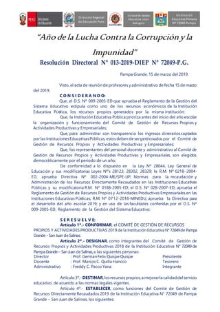 “Año de la Lucha Contra la Corrupciónyla
Impunidad”
Resolución Directoral Nº 013-2019-DIEP Nº 72049-P.G.
Pampa Grande, 15 de marzo del 2019.
Visto, el acta de reunión de profesores y administrativo de fecha 15 de marzo
del 2019;
C O N S I D E R A N D O:
Que, el D.S. Nº 009-2005-ED que aprueba el Reglamento de la Gestión del
Sistema Educativo estipula como uno de los recursos económicos de la Institución
Educativa PÚBlica, los recursos propios generados por la misma institución;
Que, la Institución Educativa PÚblica prioriza antes del inicio del año escolar
la organización y funcionamiento del Comité de Gestión de Recursos Propios y
Actividades Productivas y Empresariales;
Que, para administrar con transparencia los ingresos dinerarioscaptados
por las InstitucionesEducativasPÚblicas, estos deben desergestionados por el Comité de
Gestión de Recursos Propios y Actividades Productivas y Empresariales;
Que, los representantes del personal docente y administrativo al Comité de
Gestión de Recursos Propios y Actividades Productivas y Empresariales, son elegidos
democráticamente por el periodo de un año;
De conformidad a lo dispuesto en la Ley Nº 28044, Ley General de
Educación y sus modificatorias Leyes Nº’s 28123, 28302, 28329; la R.M. Nº 0218- 2004-
ED, aprueba Directiva Nº 002-2004-ME/SPE-UP, Normas para la recaudación y
Administración de los Recursos Directamente Recaudados en las Instituciones Educativas
PÚblicas y su modificatoria R.M. Nº 0188-2005-ED; el D.S. Nº 028-2007-ED, aprueba el
Reglamento de Gestión de Recursos Propios y Actividades Productivas Empresariales en las
Instituciones Educativas PÚBlicas; R.M. Nº 0712-2018-MINEDU, aprueba la Directiva para
el desarrollo del año escolar 2019; y en uso de las facultades conferidas por el D.S. Nº
009-2005-ED, Reglamento de la Gestión del Sistema Educativo;
S E R E S U E L V E:
Artículo 1º.- CONFORMAR, el COMITÉ DE GESTIÓN DE RECURSOS
PROPIOS Y ACTIVIDADES PRODUCTIVAS 2019 de la Institución EducativaN° 72049de Pampa
Grande– San Juan deSalinas.
Artículo 2º.- DESIGNAR, como integrantes del Comité de Gestión de
Recursos Propios y Actividades Productivas 2018 de la Institución Educativa N° 72049 de
Pampa Grande– SanJuan deSalinas,a las siguientes personas:
Director : Prof. German Felix Quispe Quispe Presidente
Docente : Prof. Marcos C. Quilla Hancco Tesorero
Administrativo : Freddy C. Pacco Yana Integrante
Artículo3º.- DESTINAR,losrecursos propios,a mejorarla calidaddel servicio
educativo, de acuerdo a las normas legales vigentes.
Artículo 4º.- ESTABLECER, como funciones del Comité de Gestión de
Recursos Directamente Recaudados 2019 de la Institución Educativa N° 72049 de Pampa
Grande – San Juan de Salinas, los siguientes:
Unidad de Gestión
Educativa Local
Azángaro
DirecciónRegional
de Educación Puno
Institución
Educativa Primaria
Nº 72049 Pampa
 