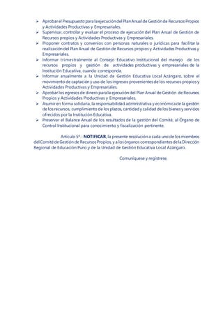  Aprobarel Presupuestopara la ejecucióndel PlanAnual de Gestiónde Recursos Propios
y Actividades Productivas y Empresariales.
 Supervisar, controlar y evaluar el proceso de ejecución del Plan Anual de Gestión de
Recursos propios y Actividades Productivas y Empresariales.
 Proponer contratos y convenios con personas naturales o jurídicas para facilitar la
realización del Plan Anual de Gestión de Recursos propios y Actividades Productivas y
Empresariales.
 Informar trimestralmente al Consejo Educativo Institucional del manejo de los
recursos propios y gestión de actividades productivas y empresariales de la
Institución Educativa, cuando corresponda.
 Informar anualmente a la Unidad de Gestión Educativa Local Azángaro, sobre el
movimiento de captación y uso de los ingresos provenientes de los recursos propios y
Actividades Productivas y Empresariales.
 Aprobar los egresos de dinero para la ejecución del Plan Anual de Gestión de Recursos
Propios y Actividades Productivas y Empresariales.
 Asumir en forma solidaria, la responsabilidad administrativa y económica de la gestión
de los recursos, cumplimiento de los plazos, cantidady calidad de los bienes y servicios
ofrecidos por la Institución Educativa.
 Preservar el Balance Anual de los resultados de la gestión del Comité, al Órgano de
Control Institucional para conocimiento y fiscalización pertinente.
Artículo 5º.- NOTIFICAR, la presente resolución a cada uno de los miembros
del ComitédeGestión de RecursosPropios, y a losórganos correspondientesdela Dirección
Regional de Educación Puno y de la Unidad de Gestión Educativa Local Azángaro.
Comuníquese y regístrese,
 