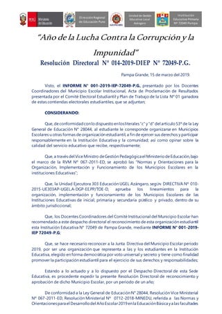 “Año de la Lucha Contra la Corrupciónyla
Impunidad”
Resolución Directoral Nº 014-2019-DIEP Nº 72049-P.G.
Pampa Grande, 15 de marzo del 2019.
Visto, el INFORME N° 001-2019-IEP-72049-P.G., presentado por los Docentes
Coordinadores del Municipio Escolar Institucional, Acta de Proclamación de Resultados
presentada por el Comité Electoral Estudiantil y Plan de Trabajo de la Lista Nº 01 ganadora
de estas contiendas electorales estudiantiles, que se adjuntan;
CONSIDERANDO:
Que, deconformidad conlo dispuesto enlosliterales“c” y“d” del artículo 53º de la Ley
General de Educación N° 28044, al estudiante le corresponde organizarse en Municipios
Escolares u otras formas de organización estudiantil, a fin de ejercer sus derechos y participar
responsablemente en la Institución Educativa y la comunidad; así como opinar sobre la
calidad del servicio educativo que recibe, respectivamente;
Que, a través del ViceMinistro deGestión Pedagógica el MinisteriodeEducación,bajo
el marco de la RVM Nº 067-2011-ED, se aprobó las “Normas y Orientaciones para la
Organización, Implementación y Funcionamiento de los Municipios Escolares en la
instituciones Educativas”;
Que, la Unidad Ejecutora 303 Educación UGEL Azángaro, segÚN DIRECTIVA Nº 010-
2015-UE303AP-UGEL.A-DGP-EE.PP/TOE-D, aprueba los lineamientos para la
organización, implementación y funcionamiento de los Municipios Escolares de las
Instituciones Educativas de inicial, primaria y secundaria pÚBlico y privado, dentro de su
ámbito jurisdiccional;
Que, los Docentes Coordinadores del Comité Institucional del Municipio Escolar han
recomendado a este despacho directoral el reconocimiento de esta organización estudiantil
esta Institución Educativa N° 72049 de Pampa Grande, mediante INFORME N° 001-2019-
IEP 72049-P.G;
Que, se hace necesario reconocer a la Junta Directiva del Municipio Escolar periodo
2019, por ser una organización que representa a las y los estudiantes en la Institución
Educativa, elegido en forma democrática por voto universal y secreto y tiene como finalidad
promover la participación estudiantil para el ejercicio de sus derechos y responsabilidades;
Estando a lo actuado y a lo dispuesto por el Despacho Directoral de esta Sede
Educativa, es procedente expedir la presente Resolución Directoral de reconocimiento y
aprobación de dicho Municipio Escolar, por un periodo de un año;
De conformidad a la Ley General de Educación N° 28044, Resolución Vice Ministerial
Nº 067-2011-ED, Resolución Ministerial Nº 0712-2018-MINEDU, referida a las Normas y
Orientacionespara el Desarrollodel AñoEscolar2019enla EducaciónBásica ya las facultades
Unidad de Gestión
Educativa Local
Azángaro
DirecciónRegional
de Educación Puno
Institución
Educativa Primaria
Nº 72049 Pampa
 