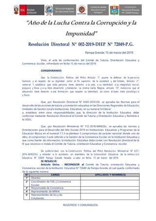 “Año de la Lucha Contra la Corrupciónyla
Impunidad”
Resolución Directoral Nº 002-2019-DIEP Nº 72049-P.G.
Pampa Grande, 15 de marzo del 2019.
Visto, el acta de conformación del Comité de Tutoría, Orientación Educativa y
Convivencia Escolar, refrendado en fecha 15 de marzo del 2019;
CONSIDERANDO:
Que, la Constitución Política del PERÚ, Artículo 1°, asume la defensa de la persona
humana y el respeto de su dignidad como el fin supremo de la sociedad y del Estado, Artículo 2°,
numeral 1, establece que toda persona tiene derecho a la vida, a su identidad, a su integridad moral,
psíquica y física y a su libre desarrollo y bienestar. La misma Carta Magna, artículo 15°, menciona que el
educando tiene derecho a una formación que respete su identidad, así como al buen trato psicológi co
y físico;
Que, por Resolución Directoral N° 0343-2010-ED, se aprueba las Normas para el
desarrollo de las acciones de tutoría yorientación educativa en las Direcciones Regionales de Educación,
Unidades de Gestión Local e Instituciones Educativas; en su numeral 6.4 literal
a. establece, entre otras responsabilidades, que, la dirección de la Institución Educativa, debe
conformar mediante Resolución Directoral el Comité de Tutoría y Orientación Educativa y Remitirla a
la UGEL;
Que, por Resolución Ministerial N° 712-2018-MINEDU, se aprueba las normas y
Orientaciones para el Desarrollo del Año Escolar 2019 en Instituciones Educativas y Programas de la
Educación Básica, en el numeral 7.1.3 se plantean 5 compromisos de carácter nacional donde uno de
ellos, el compromiso 5 está referido a la Gestión de la Convivencia Escolar en la Institución Educativa y
que como fuente de información, la Institución Educativa debe contar con Resolución directoral de la
IE que reconoce e instala el Comité de Tutoría, orientación Educativa y Convivencia escolar.
De conformidad con la Constitución Política del PERÚ, Resolución Ministerial N° 657-
2016-MINEDU y estando a lo acordado en asamblea de la Comunidad Educativa de la Institució n
Educativa N° 72049 Pampa Grande llevada a cabo en fecha 15 de marzo del 2019;
SE RESUELVE:
Artículo Único. - RECONOCER al Comité de Tutoría, orientación Educativa y
Convivencia escolar de la Institución Educativa N° 72049 de Pampa Grande, el cual queda conformado
de la siguiente manera:
N° CARGO APELLIDOS Y NOMBRE(S)
1° Director
2° Coordinador de TOE y Convivencia
Escolar
3° Responsable de Convivencia
4° Representante de APAFA
5° Representantes de los y las
Estudiantes
REGÍSTRESE Y COMUNÍQUESE.
Unidad de Gestión
Educativa Local
Azángaro
DirecciónRegional
de Educación Puno
Institución
Educativa Primaria
Nº 72049 Pampa
 