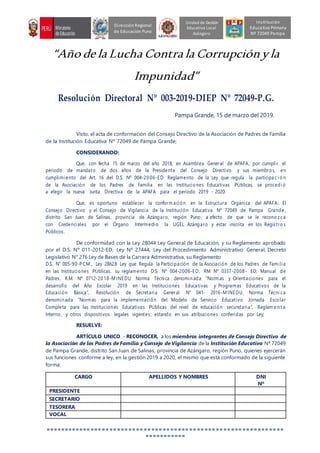 “Año de la Lucha Contra la Corrupciónyla
Impunidad”
Resolución Directoral Nº 003-2019-DIEP Nº 72049-P.G.
Pampa Grande, 15 de marzo del 2019.
Visto, el acta de conformación del Consejo Directivo de la Asociación de Padres de Familia
de la Institución Educativa Nº 72049 de Pampa Grande;
CONSIDERANDO:
Que, con fecha 15 de marzo del año 2018, en Asamblea General de APAFA, por cumplir el
periodo de mandato de dos años de la Presidente del Consejo Directivo y sus miembros, en
cumplimiento del Art. 16 del D.S. Nº 004-20 06-ED Reglamento de la Ley que regula la participa ci ó n
de la Asociación de los Padres de Familia en las Instituciones Educativas PÚblicas, se procedi ó
a elegir la nueva Junta Directiva de la APAFA para el periodo 2019 - 2020.
Que, es oportuno establecer la conform ación en la Estructura Orgánica del APAFA: El
Consejo Directivo y el Consejo de Vigilancia de la Institución Educativa Nª 72049 de Pampa Grande ,
distrito San Juan de Salinas, provincia de Azángaro, región Puno, a efecto de que se le recono z ca
con Credenciales por el Órgano Intermedio la UGEL Azángaro y estar inscrita en los Registro s
PÚblicos.
De conformidad con la Ley 28044 Ley General de Educación, y su Reglamento aprobado
por el D.S. Nº 011-2012-ED, Ley Nº 27444, Ley del Procedimiento Administrativo General, Decreto
Legislativo N° 276 Ley de Bases de la Carrera Administrativa, su Reglamento
D.S. N° 005-90-PCM ., Ley 28628 Ley que Regula la Participación de la Asociación de los Padres de Familia
en las Instituciones PÚblicas, su reglamento D.S. Nº 004-2006-ED, RM Nº 0337-2008 - ED, Manual de
Padres, R.M. Nº 0712-20 18-M INEDU Norma Técnica denominada “Normas y Orientaciones para el
desarrollo del Año Escolar 2019 en las Instituciones Educativas y Programas Educativos de la
Educación Básica”, Resolución de Secretaria General N° 041- 2016-M INEDU, Norma Técni ca
denominada “Normas para la implementación del Modelo de Servicio Educativo Jornada Escolar
Completa para las Instituciones Educativas PÚblicas del nivel de educación secundaria”, Reglam e nt o
Interno, y otros dispositivos legales vigentes; estando en sus atribuciones conferidas por Ley;
RESUELVE:
ARTÍCULO UNICO. - RECONOCER, a los miembros integrantes de Consejo Directivo de
la Asociación de los Padres de Familia y Consejo de Vigilancia de la Institución Educativa Nª 72049
de Pampa Grande, distrito San Juan de Salinas, provincia de Azángaro, región Puno, quienes ejercerán
sus funciones conforme a ley, en la gestión 2019 a 2020, el mismo que está conformado de la siguiente
forma:
CARGO APELLIDOS Y NOMBRES DNI
Nº
PRESIDENTE
SECRETARIO
TESORERA
VOCAL
===============================================================
===========
Unidad de Gestión
Educativa Local
Azángaro
DirecciónRegional
de Educación Puno
Institución
Educativa Primaria
Nº 72049 Pampa
 