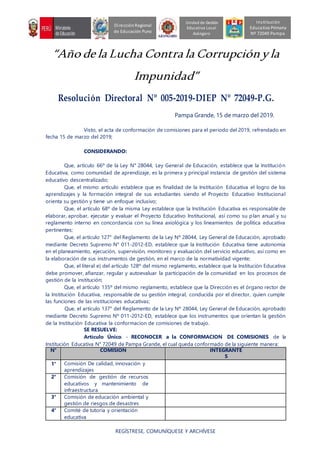 “Año de la Lucha Contra la Corrupciónyla
Impunidad”
Resolución Directoral Nº 005-2019-DIEP Nº 72049-P.G.
Pampa Grande, 15 de marzo del 2019.
Visto, el acta de conformación de comisiones para el periodo del 2019, refrendado en
fecha 15 de marzo del 2019;
CONSIDERANDO:
Que, artículo 66º de la Ley N° 28044, Ley General de Educación, establece que la Institución
Educativa, como comunidad de aprendizaje, es la primera y principal instancia de gestión del sistema
educativo descentralizado;
Que, el mismo artículo establece que es finalidad de la Institución Educativa el logro de los
aprendizajes y la formación integral de sus estudiantes siendo el Proyecto Educativo Institucional
orienta su gestión y tiene un enfoque inclusivo;
Que, el artículo 68º de la misma Ley establece que la Institución Educativa es responsable de
elaborar, aprobar, ejecutar y evaluar el Proyecto Educativo Institucional, así como su plan anual y su
reglamento interno en concordancia con su línea axiológica y los lineamientos de política educativa
pertinentes;
Que, el artículo 127° del Reglamento de la Ley Nº 28044, Ley General de Educación, aprobado
mediante Decreto Supremo N° 011-2012-ED, establece que la Institución Educativa tiene autonomía
en el planeamiento, ejecución, supervisión, monitoreo y evaluación del servicio educativo, así como en
la elaboración de sus instrumentos de gestión, en el marco de la normatividad vigente;
Que, el literal e) del artículo 128º del mismo reglamento, establece que la Institución Educativa
debe promover, afianzar, regular y autoevaluar la participación de la comunidad en los procesos de
gestión de la institución;
Que, el artículo 135º del mismo reglamento, establece que la Dirección es el órgano rector de
la Institución Educativa, responsable de su gestión integral, conducida por el director, quien cumple
las funciones de las instituciones educativas;
Que, el artículo 137° del Reglamento de la Ley Nº 28044, Ley General de Educación, aprobado
mediante Decreto Supremo Nº 011-2012-ED, establece que los instrumentos que orientan la gestión
de la Institución Educativa la conformacion de comisiones de trabajo.
SE RESUELVE:
Artículo Único. - RECONOCER a la CONFORMACION DE COMISIONES de la
Institución Educativa N° 72049 de Pampa Grande, el cual queda conformado de la siguiente manera:
N° COMISION INTEGRANTE
S
1° Comisión De calidad, innovación y
aprendizajes
2° Comisión de gestión de recursos
educativos y mantenimiento de
infraestructura
3° Comisión de educación ambiental y
gestión de riesgos de desastres
4° Comité de tutoría y orientación
educativa
REGÍSTRESE, COMUNÍQUESE Y ARCHÍVESE
Unidad de Gestión
Educativa Local
Azángaro
DirecciónRegional
de Educación Puno
Institución
Educativa Primaria
Nº 72049 Pampa
 