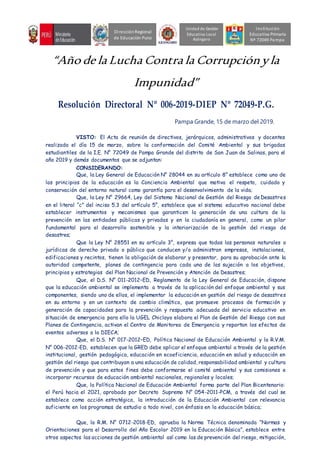 “Año de la Lucha Contra la Corrupciónyla
Impunidad”
Resolución Directoral Nº 006-2019-DIEP Nº 72049-P.G.
Pampa Grande, 15 de marzo del 2019.
VISTO: El Acta de reunión de directivos, jerárquicos, administrativos y docentes
realizada el día 15 de marzo, sobre la conformación del Comité Ambiental y sus brigadas
estudiantiles de la I.E. N° 72049 de Pampa Grande del distrito de San Juan de Salinas, para el
año 2019 y demás documentos que se adjuntan:
CONSIDERANDO:
Que, la Ley General de Educación N° 28044 en su artículo 8° establece como uno de
los principios de la educación es la Conciencia Ambiental que motiva el respeto, cuidado y
conservación del entorno natural como garantía para el desenvolvimiento de la vida;
Que, la Ley N° 29664, Ley del Sistema Nacional de Gestión del Riesgo de Desastres
en el literal “c” del inciso 5.3 del artículo 5°, establece que el sistema educativo nacional debe
establecer instrumentos y mecanismos que garanticen la generación de una cultura de la
prevención en las entidades públicas y privadas y en la ciudadanía en general, como un pilar
fundamental para el desarrollo sostenible y la interiorización de la gestión del ri esgo de
desastres;
Que la Ley N° 28551 en su artículo 3°, expresa que todas las personas naturales o
jurídicas de derecho privado o público que conducen y/o administran empresas, instalaciones,
edificaciones y recintos, tienen la obligación de elaborar y presentar, para su aprobación ante la
autoridad competente, planes de contingencia para cada una de las sujeción a los objetivos,
principios y estrategias del Plan Nacional de Prevención y Atención de Desastres;
Que, el D.S. N° 011-2012–ED, Reglamento de la Ley General de Educación, dispone
que la educación ambiental se implementa a través de la aplicación del enfoque ambiental y sus
componentes, siendo uno de ellos, el implementar la educación en gestión del riesgo de desastres
en su entorno y en un contexto de cambio climático, que promueve procesos de formación y
generación de capacidades para la prevención y respuesta adecuada del servicio educativo en
situación de emergencia para ello la UGEL Chiclayo elabora el Plan de Gestión del Riesgo con sus
Planes de Contingencia, activan el Centro de Monitoreo de Emergencia y reportan los efectos de
eventos adversos a la DIECA;
Que, el D.S. N° 017-2012–ED, Política Nacional de Educación Ambiental y la R.V.M.
N° 006-2012-ED, establecen que la GRED debe aplicar el enfoque ambiental a través de la gestión
institucional, gestión pedagógica, educación en ecoeficiencia, educación en salud y educación en
gestión del riesgo que contribuyan a una educación de calidad, responsabilidad ambiental y cultura
de prevención y que para estos fines debe conformarse el comité ambiental y sus comisiones e
incorporar recursos de educación ambiental nacionales, regionales y locales;
Que, la Política Nacional de Educación Ambiental forma parte del Plan Bicentenario:
el Perú hacia el 2021, aprobado por Decreto Supremo N° 054-2011-PCM, a través del cual se
establece como acción estratégica, la introducción de la Educación Ambiental con relevancia
suficiente en los programas de estudio a todo nivel, con énfasis en la educación básica;
Que, la R.M. N° 0712-2018-ED, aprueba la Norma Técnica denominada “Normas y
Orientaciones para el Desarrollo del Año Escolar 2019 en la Educación Básica”, establece entre
otros aspectos las acciones de gestión ambiental así como las de prevención del riesgo, mitigación,
Unidad de Gestión
Educativa Local
Azángaro
DirecciónRegional
de Educación Puno
Institución
Educativa Primaria
Nº 72049 Pampa
 