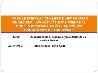 “NORMAS INTERNACIONALES DE INFORMACIÓN
FINANCIERA: LOS ACTIVOS FIJOS FRENTE AL
MODELO DE REVALUACIÓN - ENFOQUES
CONTABLES Y DE AUDITORIA ”
Tema: Auditoría sobre el desarrollo y resultados de un
revalúo técnico
Autor: Prof.: José Antonio Fermín Gallo
 