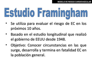 MODELO DE RIESGO CARDIOVASCULAR




• Se utiliza para evaluar el riesgo de EC en los
  próximos 10 años.
• Basado en el estudio longitudinal que realizó
  el gobierno de EEUU desde 1948.
• Objetivo: Conocer circunstancias en las que
  surge, desarrolla y termina en fatalidad EC en
  la población general.

                                  MIGUEL ARÉVALO CÁRDENAS, MD
 
