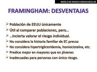 MODELO DE RIESGO CARDIOVASCULAR




 Población de EEUU únicamente
 Útil al comparar poblaciones, pero…
 …Incierta valorar el riesgo individual.
 No considera la historia familiar de EC precoz
 No considera hipertrigliceridemia, homocisteína, etc.
 Predice mejor en mayores que en jóvenes
 Inadecuadas para personas con único riesgo.


                                       MIGUEL ARÉVALO CÁRDENAS, MD
 