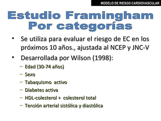 MODELO DE RIESGO CARDIOVASCULAR




• Se utiliza para evaluar el riesgo de EC en los
  próximos 10 años., ajustada al NCEP y JNC-V
• Desarrollada por Wilson (1998):
  –   Edad (30-74 años)
  –   Sexo
  –   Tabaquismo activo
  –   Diabetes activa
  –   HDL-colesterol + colesterol total
  –   Tensión arterial sistólica y diastólica

                                                MIGUEL ARÉVALO CÁRDENAS, MD
 