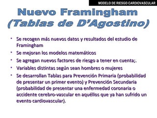 MODELO DE RIESGO CARDIOVASCULAR




• Se recogen más nuevos datos y resultados del estudio de
  Framingham
• Se mejoran los modelos matemáticos
• Se agregan nuevos factores de riesgo a tener en cuenta;.
• Variables distintas según sean hombres o mujeres
• Se desarrollan Tablas para Prevención Primaria (probabilidad
  de presentar un primer evento) y Prevención Secundaria
  (probabilidad de presentar una enfermedad coronaria o
  accidente cerebro-vascular en aquéllos que ya han sufrido un
  evento cardiovascular).

                                           MIGUEL ARÉVALO CÁRDENAS, MD
 
