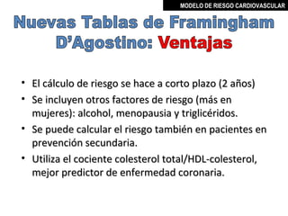 MODELO DE RIESGO CARDIOVASCULAR




• El cálculo de riesgo se hace a corto plazo (2 años)
• Se incluyen otros factores de riesgo (más en
  mujeres): alcohol, menopausia y triglicéridos.
• Se puede calcular el riesgo también en pacientes en
  prevención secundaria.
• Utiliza el cociente colesterol total/HDL-colesterol,
  mejor predictor de enfermedad coronaria.


                                      MIGUEL ARÉVALO CÁRDENAS, MD
 