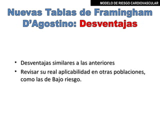 MODELO DE RIESGO CARDIOVASCULAR




•   Desventajas similares a las anteriores
•   Revisar su real aplicabilidad en otras poblaciones,
    como las de Bajo riesgo.




                                        MIGUEL ARÉVALO CÁRDENAS, MD
 