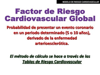 MODELO DE RIESGO CARDIOVASCULAR




Probabilidad de presentar un evento coronario
   en un periodo determinado (5 o 10 años),
           derivado de la enfermedad
               arterioesclerótica.

 El método de cálculo se hace a través de las
       Tablas de Riesgo Cardiovascular

                                 MIGUEL ARÉVALO CÁRDENAS, MD
 