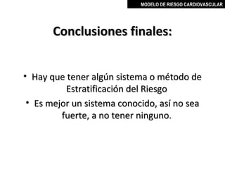 MODELO DE RIESGO CARDIOVASCULAR




       Conclusiones finales:


• Hay que tener algún sistema o método de
          Estratificación del Riesgo
 • Es mejor un sistema conocido, así no sea
         fuerte, a no tener ninguno.



                                MIGUEL ARÉVALO CÁRDENAS, MD
 