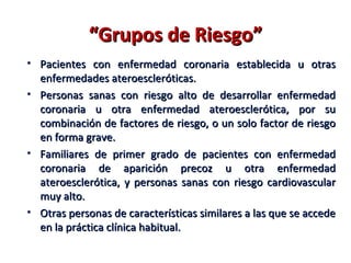 “Grupos de Riesgo”
• Pacientes con enfermedad coronaria establecida u otras
  enfermedades ateroescleróticas.
• Personas sanas con riesgo alto de desarrollar enfermedad
  coronaria u otra enfermedad ateroesclerótica, por su
  combinación de factores de riesgo, o un solo factor de riesgo
  en forma grave.
• Familiares de primer grado de pacientes con enfermedad
  coronaria de aparición precoz u otra enfermedad
  ateroesclerótica, y personas sanas con riesgo cardiovascular
  muy alto.
• Otras personas de características similares a las que se accede
  en la práctica clínica habitual.
 