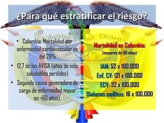 ¿Para qué estratificar el riesgo?

  • Colombia: Mortalidad por
                                       Mortalidad en Colombia:
  enfermedad cardiovascular es
                                           (mayores de 60 años)
              del 28%
• 12,7 de los AVISA (años de vida         IAM: 52 x 100.000
        saludables perdidos)            Enf. CV: 121 x 100.000
• Segunda causa generadora de             ECV: 32 x 100.000
   carga de enfermedad mayor
                                    Diabetes mellitus: 16 x 100.000
            en >60 años).
 