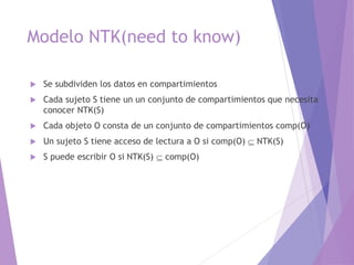 Modelo NTK(need to know)
 Se subdividen los datos en compartimientos
 Cada sujeto S tiene un un conjunto de compartimientos que necesita
conocer NTK(S)
 Cada objeto O consta de un conjunto de compartimientos comp(O)
 Un sujeto S tiene acceso de lectura a O si comp(O)  NTK(S)
 S puede escribir O si NTK(S)  comp(O)
 