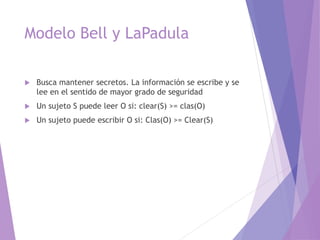 Modelo Bell y LaPadula
 Busca mantener secretos. La información se escribe y se
lee en el sentido de mayor grado de seguridad
 Un sujeto S puede leer O si: clear(S) >= clas(O)
 Un sujeto puede escribir O si: Clas(O) >= Clear(S)
 
