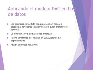 Aplicando el modelo DAC en bases
de datos
 Los permisos concedido con grant option caen en
cascada al revocarse los permisos de quien transfirió el
permiso.
 Lo anterior lleva a situaciones ambiguas
 Nueva semántica del revoke en SQL92(grafos de
dependencia).
 Faltan permisos negativos
 