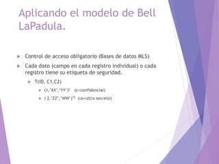 Aplicando el modelo de Bell
LaPadula.
 Control de acceso obligatorio (Bases de datos MLS)
 Cada dato (campo en cada registro individual) o cada
registro tiene su etiqueta de seguridad.
 T(ID, C1,C2)
 (1,’XX’,’YY’)C (c=confidencial)
 ( 2,’ZZ’,’WW’)TS (us=ultra secreto)
 