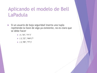 Aplicando el modelo de Bell
LaPadula
 Si un usuario de baja seguridad inserta una tupla
repitiendo la llave de algo ya existente, no es claro que
se debe hacer
 (1,’XX’,’YY’)C
 ( 2,’ZZ’,’WW’)TS
 ( 2,’RR’,’TT’)C
 