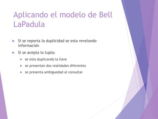Aplicando el modelo de Bell
LaPadula
 Si se reporta la duplicidad se esta revelando
información
 Si se acepta la tupla:
 se esta duplicando la llave
 se presentan dos realidades diferentes
 se presenta ambiguedad al consultar
 