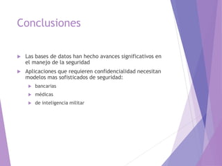 Conclusiones
 Las bases de datos han hecho avances significativos en
el manejo de la seguridad
 Aplicaciones que requieren confidencialidad necesitan
modelos mas sofisticados de seguridad:
 bancarias
 médicas
 de inteligencia militar
 