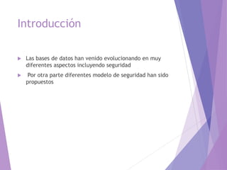 Introducción
 Las bases de datos han venido evolucionando en muy
diferentes aspectos incluyendo seguridad
 Por otra parte diferentes modelo de seguridad han sido
propuestos
 