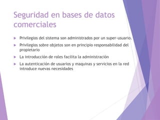 Seguridad en bases de datos
comerciales
 Privilegios del sistema son administrados por un super-usuario.
 Privilegios sobre objetos son en principio responsabilidad del
propietario
 La introducción de roles facilita la administración
 La autenticación de usuarios y maquinas y servicios en la red
introduce nuevas necesidades
 