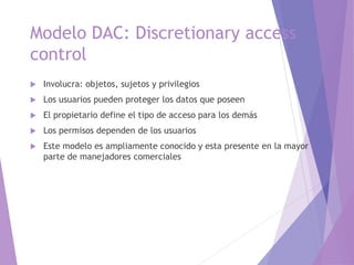 Modelo DAC: Discretionary access
control
 Involucra: objetos, sujetos y privilegios
 Los usuarios pueden proteger los datos que poseen
 El propietario define el tipo de acceso para los demás
 Los permisos dependen de los usuarios
 Este modelo es ampliamente conocido y esta presente en la mayor
parte de manejadores comerciales
 