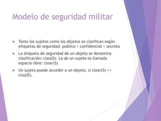 Modelo de seguridad militar
 Tanto los sujetos como los objetos se clasifican según
etiquetas de seguridad: publico < confidencial < secreto
 La etiqueta de seguridad de un objeto se denomina
clasificación: clas(O). La de un sujeto es llamada
espacio libre: clear(S)
 Un sujeto puede acceder a un objeto, si clear(S) >=
clas(O).
 