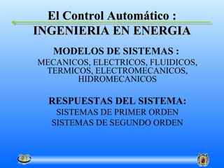 El Control Automático :
INGENIERIA EN ENERGIA
   MODELOS DE SISTEMAS :
MECANICOS, ELECTRICOS, FLUIDICOS,
 TERMICOS, ELECTROMECANICOS,
       HIDROMECANICOS

  RESPUESTAS DEL SISTEMA:
   SISTEMAS DE PRIMER ORDEN
  SISTEMAS DE SEGUNDO ORDEN
 