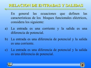 RELACION DE ENTRADAS Y SALIDAS
    En general las ecuaciones que definen las
    características de los bloques funcionales eléctricos,
    considera los siguiente:
a) La entrada es una corriente y la salida es una
   diferencia de potencial.
b) La entrada es una diferencia de potencial y la salida
   es una corriente.
c) La entrada es una diferencia de potencial y la salida
   es una diferencia de potencial.
 