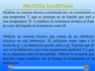 PRACTICA CALIFICADA
Modelar un sistema térmico constituido por un termómetro a
una tempertura T, que se sumerge en un líquido que está a
una temperatura Tl. Considerar la resistencia térmica al flujo
de calor del líquido al termómetro como R.

Modelar un sistema térmico que consta de un calefactor
eléctrico en una habitación. El calefactor emite calor a la
razón de q1 y la habitación pierde calor a q2. Suponer que el
aire en la habitación está a una temperatura uniforme T y que
no se almacena calor en las paredes. Obtener la ecuación que
describa como cambiará con el tiempo la temperatura en la
habitación.
 