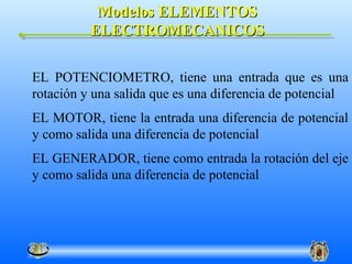Modelos ELEMENTOS
          ELECTROMECANICOS

EL POTENCIOMETRO, tiene una entrada que es una
rotación y una salida que es una diferencia de potencial
EL MOTOR, tiene la entrada una diferencia de potencial
y como salida una diferencia de potencial
EL GENERADOR, tiene como entrada la rotación del eje
y como salida una diferencia de potencial
 